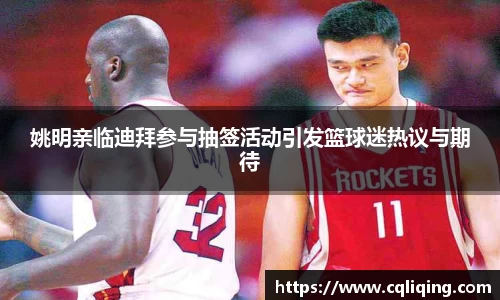 姚明亲临迪拜参与抽签活动引发篮球迷热议与期待